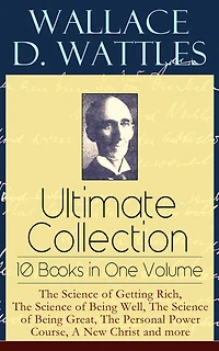 Wallace D. Wattles Ultimate Collection - 10 Books One Volume: the Science of Getting Rich, Being Well, Great, Personal Power Course, a New Christ and More