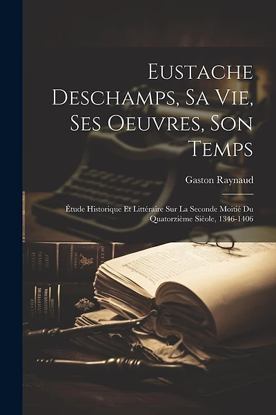 Eustache Deschamps, Sa Vie, Ses Oeuvres, Son Temps: Étude Historique Et Littéraire Sur La Seconde Moitié Du Quatorzième Sièole, 1346-1406