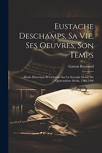 Eustache Deschamps, Sa Vie, Ses Oeuvres, Son Temps: Étude Historique Et Littéraire Sur La Seconde Moitié Du Quatorzième Sièole, 1346-1406
