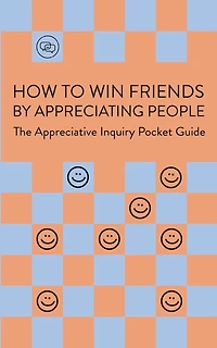How To Win Friends By Appreciating People: The Appreciative Inquiry Pocket Guide