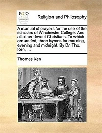 A Manual Of Prayers For The Use Of The Scholars Of Winchester College. And All Other Devout Christians. To Which Are Added, Three Hymns For Morning, Evening And Midnight. By Dr. Tho. Ken, ...