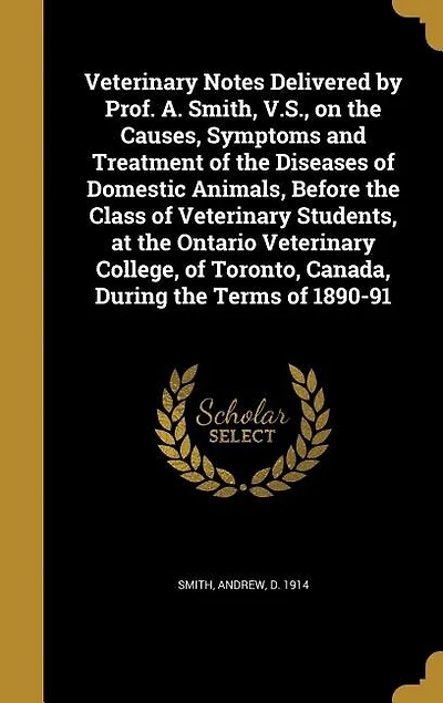 Veterinary Notes Delivered by Prof. A. Smith, V.S., on the Causes, Symptoms and Treatment of Diseases Domestic Animals, Before Class Students, at Ontario College, Toronto, Canada, During Terms 1890-91
