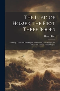 The Iliad of Homer, the First Three Books: Faithfully Translated Into English Hexameters