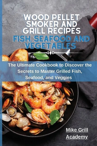 Wood Pellet Smoker And Grill Recipes Fish, Seafood, And Vegetables: The Ultimate Cookbook To Discover The Secrets To Master Grilled Fish, Seafood, And Veggies