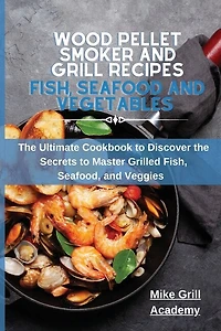 Wood Pellet Smoker And Grill Recipes Fish, Seafood, And Vegetables: The Ultimate Cookbook To Discover The Secrets To Master Grilled Fish, Seafood, And Veggies