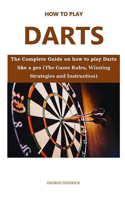 How to Play Darts for Beginners: The Complete Guide On How to Play Darts Like a Pro (The Game Rules, Winning Strategies and Instruction)