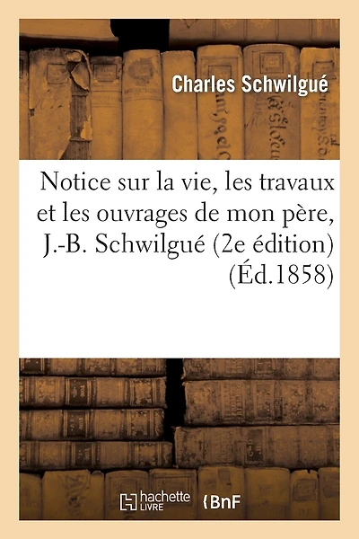 Notice Sur La Vie, Les Travaux Et Les Ouvrages de Mon Père, J.-B. Schwilgué, Créateur de: L'Horloge Astronomique de la Cathédrale de Strasbourg (2e Édition)
