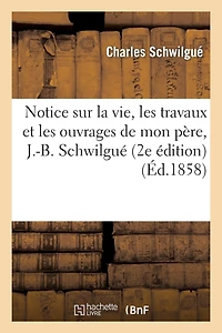 Notice Sur La Vie, Les Travaux Et Les Ouvrages de Mon Père, J.-B. Schwilgué, Créateur de: L'Horloge Astronomique de la Cathédrale de Strasbourg (2e Édition)