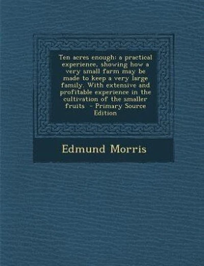 Ten acres enough: a practical experience, showing how a very small farm may be made to keep a very large family. With