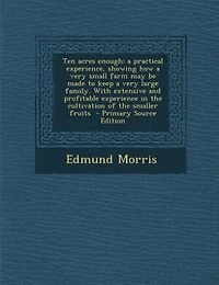 Ten acres enough: a practical experience, showing how a very small farm may be made to keep a very large family. With