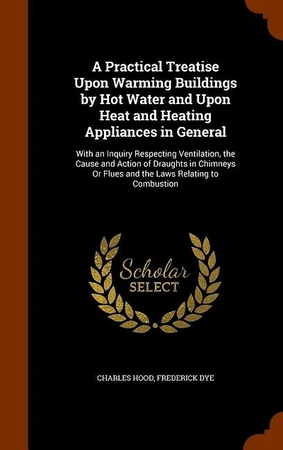 A Practical Treatise Upon Warming Buildings by Hot Water and Upon Heat and Heating Appliances in General: With an Inquiry Respecting Ventilation, the Cause and Action of Draughts in Chimneys Or Flues and t