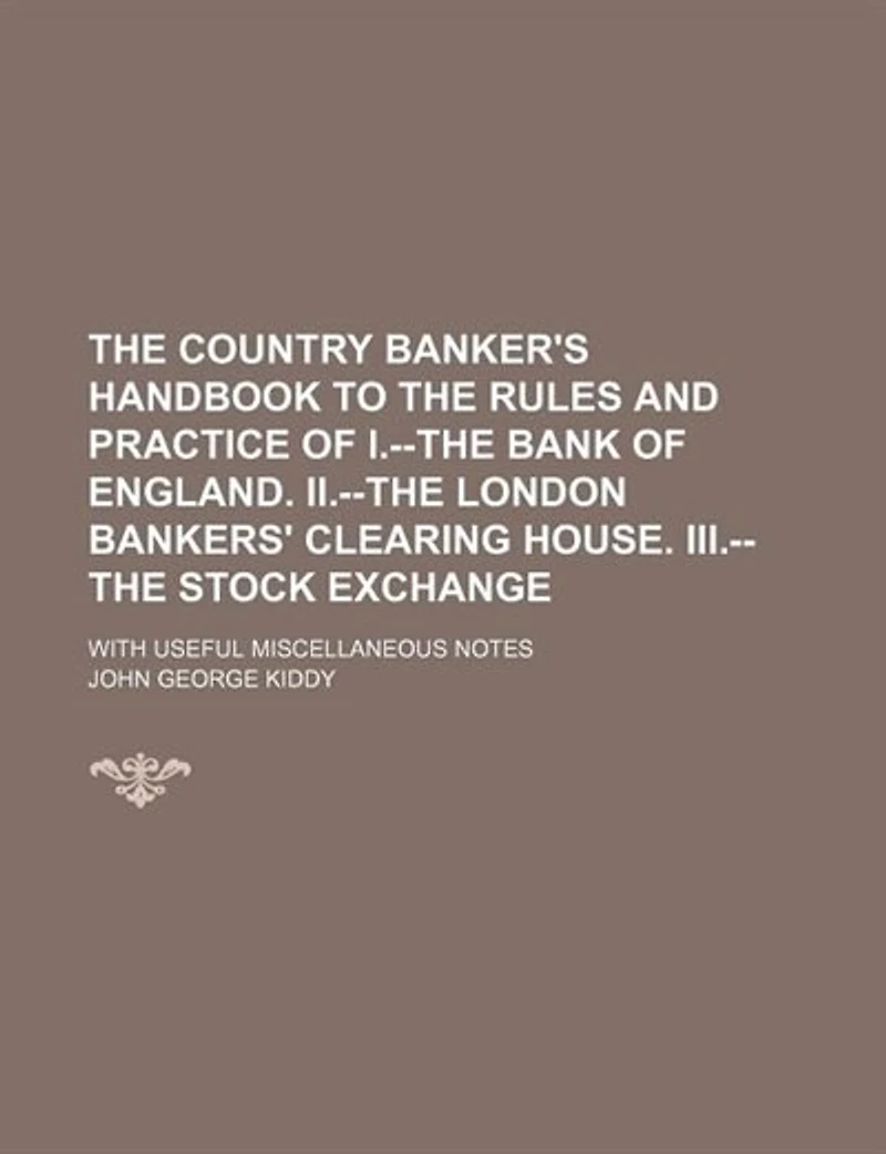 The Country Banker's Handbook To Rules And Practice Of I.--the Bank England. Ii.--the London Bankers' Clearing House. Iii.--the Stock Exchange: With Useful Miscellaneous Notes