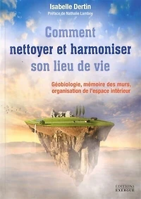 Comment nettoyer et harmoniser son lieu de vie: géobiologie, mémoire des murs, organisation l'espace intérieur