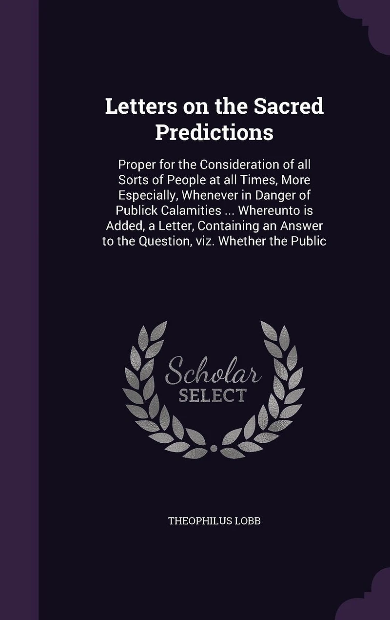 Letters on the Sacred Predictions: Proper for the Consideration of all Sorts of People at all Times, More Especially, Whenever in Danger of Publick Calamities ... Whereunto is Added, a Letter, Containing an Answer to the Question, viz. Whether the Public