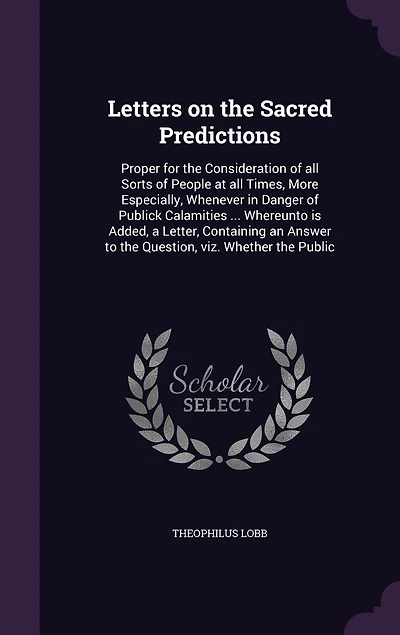 Letters on the Sacred Predictions: Proper for the Consideration of all Sorts of People at all Times, More Especially, Whenever in Danger of Publick Calamities ... Whereunto is Added, a Letter, Containing an Answer to the Question, viz. Whether the Public