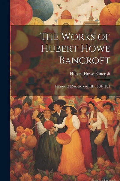 The Works of Hubert Howe Bancroft: History of Mexico: vol. III, 1600-1803