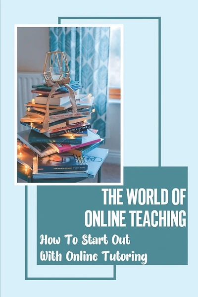 The World Of Online Teaching: How To Start Out With Online Tutoring: How To Become An Online Teacher