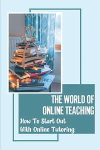 The World Of Online Teaching: How To Start Out With Online Tutoring: How To Become An Online Teacher