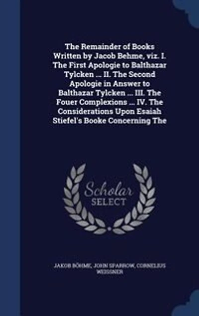 The Remainder of Books Written by Jacob Behme, Viz. I. First Apologie to Balthazar Tylcken ... II. Second Answer III. Fouer Complexions IV. Considerations Upon Esaiah Stiefel's Booke Concerning...