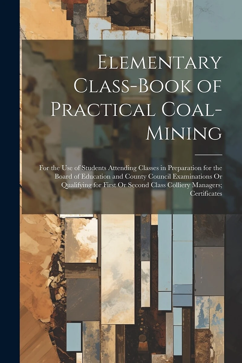 Elementary Class-Book of Practical Coal-Mining: For the Use of Students Attending Classes in Preparation for the Board of Education and County Council Examinations Or Qualifying for First Or Second Class Colliery Managers; Certificates