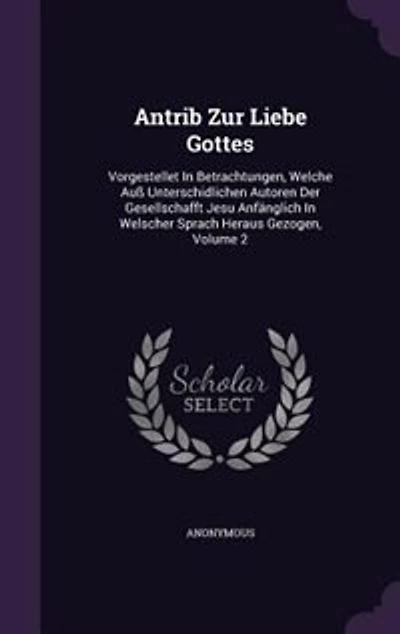 Antrib Zur Liebe Gottes: Vorgestellet In Betrachtungen, Welche Auß Unterschidlichen Autoren Der Gesellschafft Jesu Anfänglich In Welscher Sprach Heraus Gezogen, Volume 2