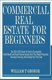 Commercial Real Estate for Beginners: The 2021-2022 Guide On How to Successfully Build Wealth and Grow Passive Income from Your Rental Properties, Securing Financing, And Closing Your First Deal
