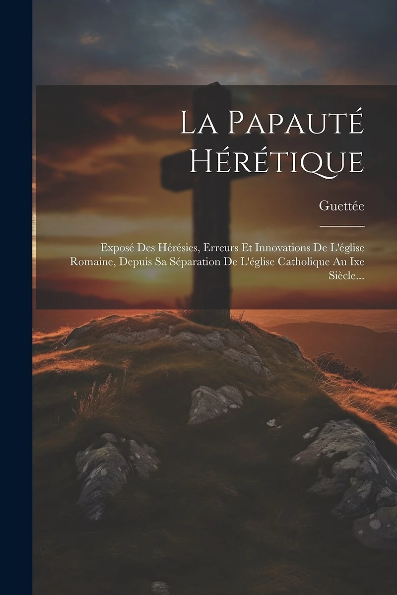 La Papauté Hérétique: Exposé Des Hérésies, Erreurs Et Innovations De L'église Romaine, Depuis Sa Séparation De L'église Catholique Au Ixe Siècle...