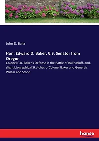 Hon. Edward D. Baker, U.S. Senator from Oregon: Colonel E.D. Baker's Defense in the Battle of Ball's Bluff, and, slight biographical Sketches of Colonel Baker and Generals Wistar and Stone