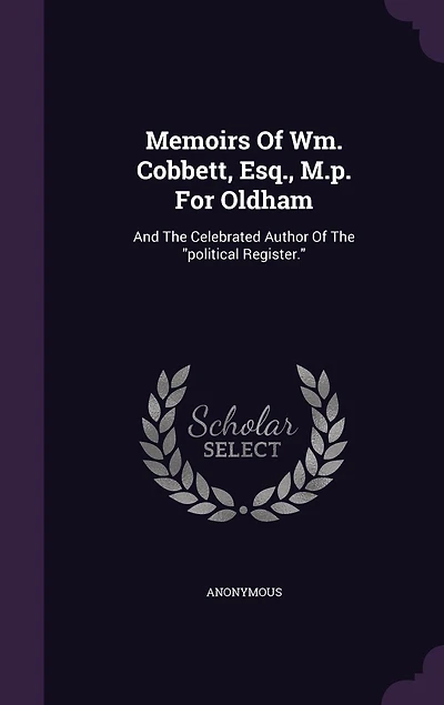 Memoirs of Wm: Cobbett, Esq. M. P. For Oldham, and the Celebrated Author Political Register (Classic Reprin