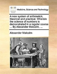 a New System of Arithmetick Theorical and Practical. Wherein the Science Numbers is Demonstrated Regular Course Frm Its First Principles, Thro' All Parts Branches Thereof; Either Known to Ancients, or Owing Improvements Of...