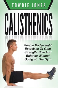 Calisthenics: Simple Bodyweight Exercises To Gain Strength, Size And Balance Wit