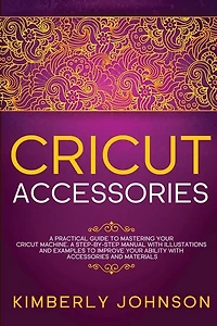 Cricut Accessories: A Practical Guide To Mastering Your Cricut Machine. A Step-by-step Manual With Illustations And Exa
