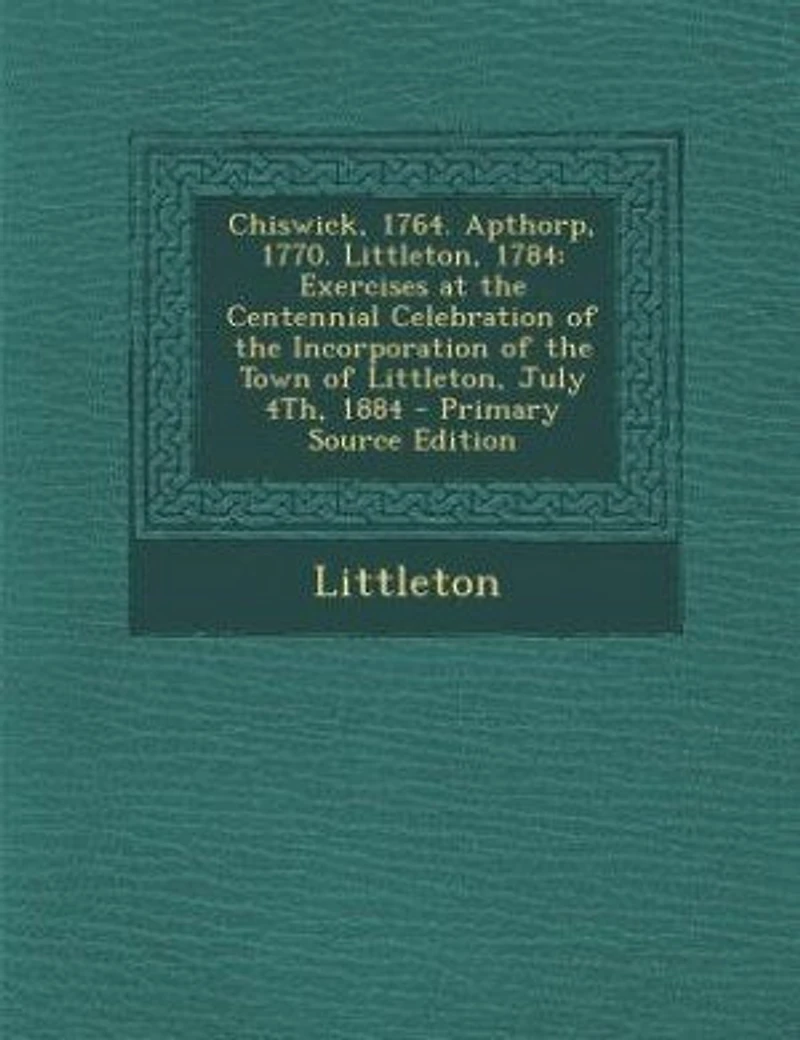 Chiswick, 1764. Apthorp, 1770. Littleton, 1784. Exercises at the Centennial Celebration of Incorporation Town July 4th, 1884