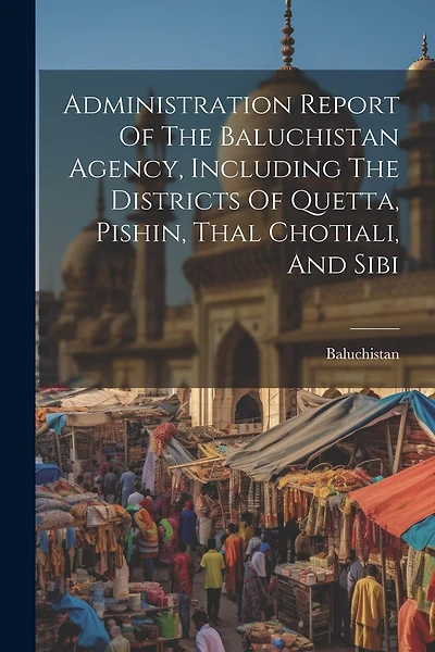 Administration Report Of The Baluchistan Agency, Including The Districts Of Quetta, Pishin, Thal Chotiali