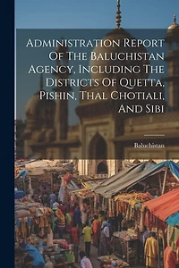 Administration Report Of The Baluchistan Agency, Including The Districts Of Quetta, Pishin, Thal Chotiali