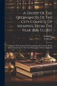 A Digest Of The Ordinances Of The City Council Of Memphis, From The Year 1826 To 1857: Together With All Acts Of The Legislature Of Tennessee Which Relate Exclusively To The City Of Memphis