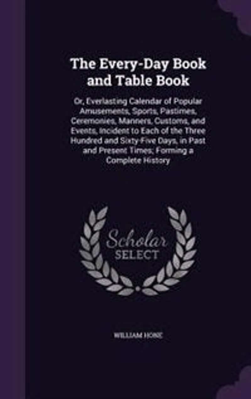 The Every-Day Book and Table Book: Or, Everlasting Calendar of Popular Amusements, Sports, Pastimes, Ceremonies, Manners, Customs, and