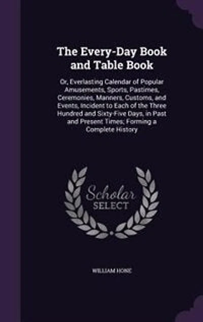 The Every-Day Book and Table Book: Or, Everlasting Calendar of Popular Amusements, Sports, Pastimes, Ceremonies, Manners, Customs, and