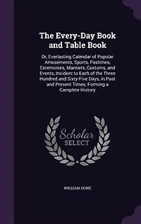 The Every-Day Book and Table Book: Or, Everlasting Calendar of Popular Amusements, Sports, Pastimes, Ceremonies, Manners, Customs, and