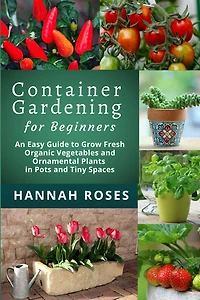 CONTAINER GARDENING for Beginners: An Easy Guide to Grow Fresh Organic Vegetables and Ornamental Plants in Pots and Tiny Spaces