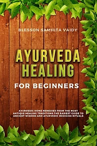 Ayurveda Healing for Beginners: Ayurvedic Home Remedies From The Most Antique Healing Tradi-tions. The Easiest Guide To Ancient Wisdom And Ayurvedic Medicine Rituals