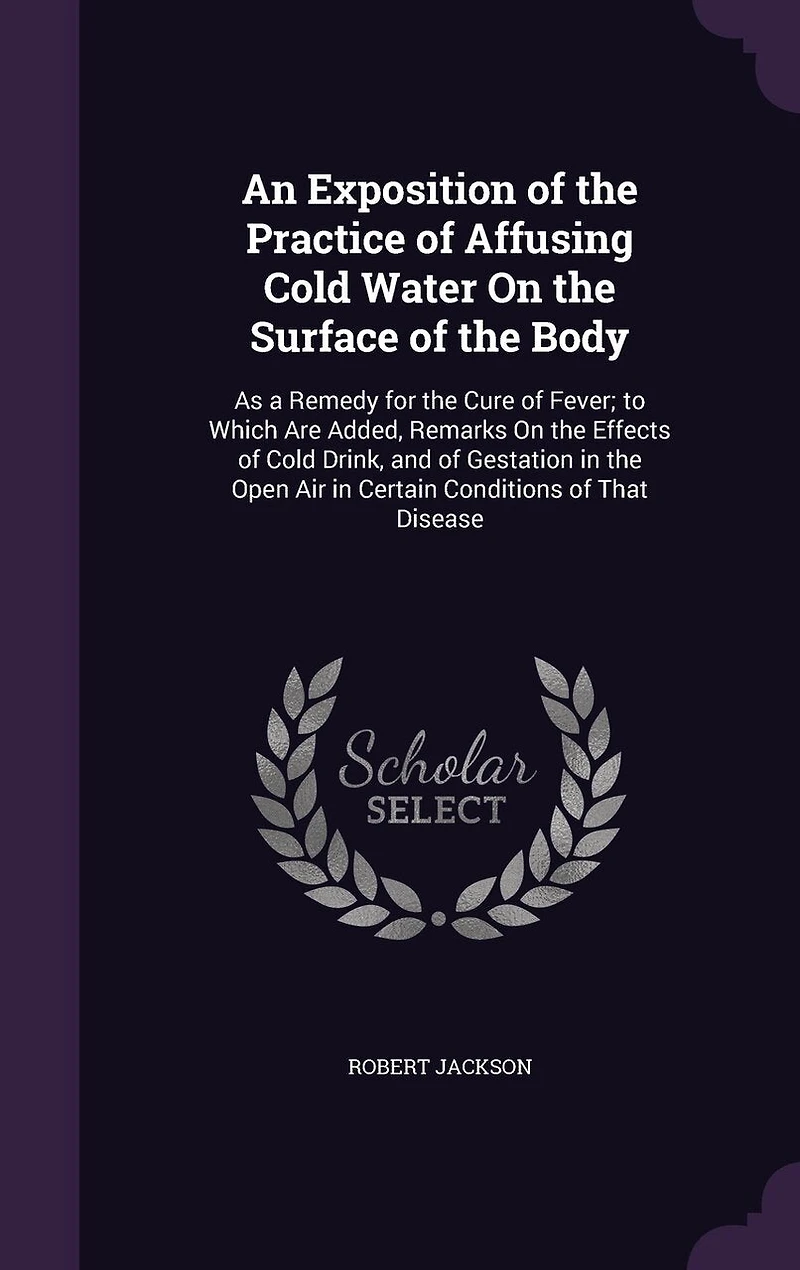 An Exposition of the Practice Affusing Cold Water on Surface Body, as a Remedy for Cure Fever: To Which Are Added, Remarks Effects Drink, and Gestation Open Air Certa
