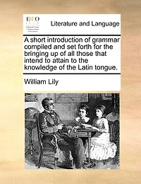 A short introduction of grammar compiled and set forth for the bringing up of all those that intend to attain to the knowledge of the Latin tongue.