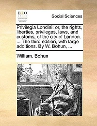 Privilegia Londini: Or, The Rights, Liberties, Privileges, Laws, and Customs, of City London. ... Third Edition, With Large Additions. By W. Bohun,