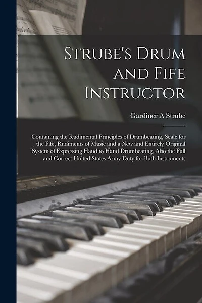 Strube's Drum and Fife Instructor: Containing the Rudimental Principles of Drumbeating, Scale for the Fife, Rudiments of Music and a New and Entirely Original System of Expressing Hand to Hand Drumbeating, Also the Full and Correct United States Army...