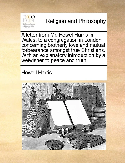 A Letter From Mr. Howel Harris In Wales, To A Congregation In London, Concerning Brotherly Love And Mutual Forbearance Amongst True Christians. With An Explanatory Introduction By A Welwisher To Peace And Truth.