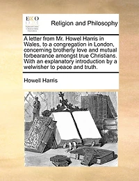 A Letter From Mr. Howel Harris In Wales, To A Congregation In London, Concerning Brotherly Love And Mutual Forbearance Amongst True Christians. With An Explanatory Introduction By A Welwisher To Peace And Truth.