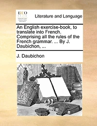 An English Exercise-book, To Translate Into French. Comprising All The Rules Of The French Grammar. ... By J. Daubichon, ...