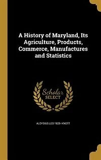 A History of Maryland, Its Agriculture, Products, Commerce, Manufactures and Statistics