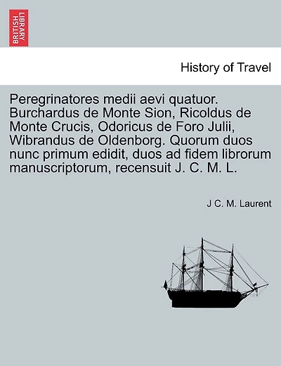 Peregrinatores medii aevi quatuor. Burchardus de Monte Sion, Ricoldus de Monte Crucis, Odoricus de Foro Julii, Wibrandus de Oldenborg. Quorum duos nunc primum edidit, duos ad fidem librorum manuscriptorum, recensuit J. C. M. L.